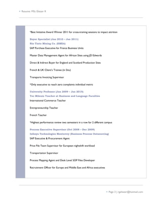  Resume: MSc Eliezer R
*Best Initiative Award Winner 2011 for cross-training sessions to impact attrition
Buyer Specialist (Jan 2010 – Jan 2011)
Rio Tinto Mining Co. (EMEA)
SAP Purchase Executive for France Business Units
Master Data Management Agent for African Sites using JD Edwards
Direct & Indirect Buyer for England and Scotland Production Sites
French & UK Client’s Trainee (in Situ)
Transports Invoicing Supervisor
*Only executive to reach zero complaints individual metric
University Professor (Jan 2009 – Jan 2015)
Tec Milenio Teacher at Business and Language Faculties
International Commerce Teacher
Entrepreneurship Teacher
French Teacher
*Highest performance review two semesters in a row for 2 different campus
Process Executive Supervisor (Oct 2008 – Dec 2009)
Infosys Technologies Monterrey (Business Process Outsourcing)
SAP Executive & Procurement Agent
Price File Team Supervisor for European nightshift workload
Transportation Supervisor
Process Mapping Agent and Desk Level SOP Files Developer
Recruitment Officer for Europe and Middle East and Africa executives
 Page 3 | rgeliezer@hotmail.com
 