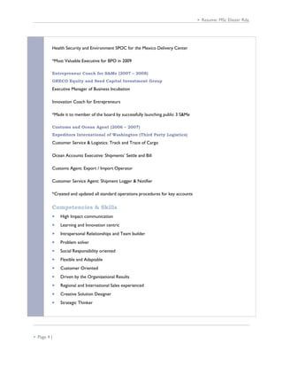  Resume: MSc Eliezer Rdz.
Health Security and Environment SPOC for the Mexico Delivery Center
*Most Valuable Executive for BPO in 2009
Entrepreneur Coach for S&Me (2007 – 2008)
GRECO Equity and Seed Capital Investment Group
Executive Manager of Business Incubation
Innovation Coach for Entrepreneurs
*Made it to member of the board by successfully launching public 3 S&Me
Customs and Ocean Agent (2006 – 2007)
Expeditors International of Washington (Third Party Logistics)
Customer Service & Logistics: Track and Trace of Cargo
Ocean Accounts Executive: Shipments’ Settle and Bill
Customs Agent: Export / Import Operator
Customer Service Agent: Shipment Logger & Notifier
*Created and updated all standard operations procedures for key accounts
Competencies & Skills
 High Impact communication
 Learning and Innovation centric
 Intrapersonal Relationships and Team builder
 Problem solver
 Social Responsibility oriented
 Flexible and Adaptable
 Customer Oriented
 Driven by the Organizational Results
 Regional and International Sales experienced
 Creative Solution Designer
 Strategic Thinker
 Page 4 |
 