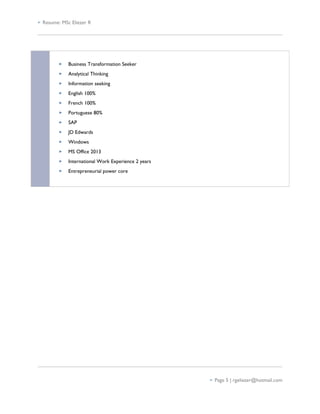  Resume: MSc Eliezer R
 Business Transformation Seeker
 Analytical Thinking
 Information seeking
 English 100%
 French 100%
 Portuguese 80%
 SAP
 JD Edwards
 Windows
 MS Office 2013
 International Work Experience 2 years
 Entrepreneurial power core
 Page 5 | rgeliezer@hotmail.com
 