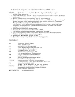 • Controlled the Configuration Items (CI) identification, CI version and Build number
1999-2001 Quality Assurance Analyst/Method & Tools Engineer/Test Design manager,
GEMPLUS Inc., Montreal, QC
• Adapted PM&P (Practices, Methods & Process)to meet current/forecasted ADC (American Development
Center) needs
• Ensured during the project development the GEMPLUS process follow-up
• As a member of the workgroup participated in definition of the new GEMPLUS configuration strategy for
software department, created new templates of the SCM for Montreal center such as Configuration
Management Plan and Configuration Check for Release
• As a responsible for Software Configuration Management (SCM), provided a custody,support and
maintenance of configuration tools, support of the process,mentoring and training of SCM to the
employers in Montreal center
• Configured the version control dB for the teams
• Converted old source version control dB from VSS to PVCS
• As a Software Engineer verified the software requirements of the product
• As a Test Design Manager defined the test strategy ofSmart Card Service Provider project, wrote
Validation Test Plan, validated results of the test campaign
• Participated in Defect Reviews and bugs'tracking
• Provided reverse engineering and code review of the testing application
EDUCATION
2010 ExitSertified, Montreal, Quebec
Solaris 10 OS Essentials
2001 Rational University , Ottawa, Ontario
Object Oriented Analysis and Design using UML
2000 Academia Qualitas, Montreal, Quebec
ISO 9000-Entreprises de Services
2000 MERANT University, Philadelphia, USA
PVCS Version Manager for Administrators 6.6
1999 Learning Tree International, Ottawa, Ontario
Java Programming
1999 Learning Tree International, Toronto,Ontario
Practical Software Testing Methods
1997-1998 Canadian Institute of Technology, Montreal, Quebec
Assembler Language, C / C++, Object Oriented C++, Visual C++
1996 Technical Institute,Haifa, Israel
MS-DOS 3.30-7.00, Windows 3.x, 95, MS Office, MS Binder
1995-1996 The Hebrew University of Jerusalem, Rehovot, Israel
Introduction to Analysis Methods,Principles of Statistics
Statistical Principles in Experiment
REFERENCES Available upon request
 