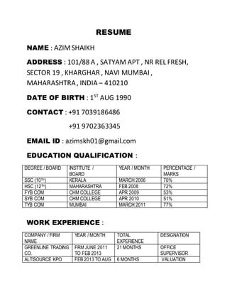 RESUME
NAME : AZIMSHAIKH
ADDRESS : 101/88 A , SATYAM APT , NR REL FRESH,
SECTOR 19 , KHARGHAR , NAVI MUMBAI ,
MAHARASHTRA, INDIA – 410210
DATE OF BIRTH : 1ST
AUG 1990
CONTACT : +91 7039186486
+91 9702363345
EMAIL ID : azimskh01@gmail.com
EDUCATION QUALIFICATION :
DEGREE / BOARD INSTITUTE /
BOARD
YEAR / MONTH PERCENTAGE /
MARKS
SSC (10TH) KERALA MARCH 2006 70%
HSC (12TH) MAHARASHTRA FEB 2008 72%
FYB COM CHM COLLEGE APR 2009 53%
SYB COM CHM COLLEGE APR 2010 51%
TYB COM MUMBAI MARCH 2011 77%
WORK EXPERIENCE :
COMPANY / FIRM
NAME
YEAR / MONTH TOTAL
EXPERIENCE
DESIGNATION
GREENLINE TRADING
CO.
FRM JUNE 2011
TO FEB 2013
21 MONTHS OFFICE
SUPERVISOR
ALTISOURCE KPO FEB 2013 TO AUG 6 MONTHS VALUATION
 