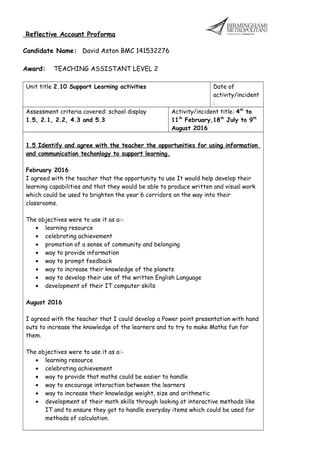 Reflective Account Proforma
Candidate Name: David Aston BMC 141532276
Award: TEACHING ASSISTANT LEVEL 2
Unit title 2.10 Support Learning activities Date of
activity/incident
:
Assessment criteria covered: school display
1.5, 2.1, 2.2, 4.3 and 5.3
Activity/incident title: 4th
to
11th
February,18th
July to 9th
August 2016
1.5 Identify and agree with the teacher the opportunities for using information
and communication techonlogy to support learning.
February 2016
I agreed with the teacher that the opportunity to use It would help develop their
learning capabilities and that they would be able to produce written and visual work
which could be used to brighten the year 6 corridors on the way into their
classrooms.
The objectives were to use it as a:-
• learning resource
• celebrating achievement
• promotion of a sense of community and belonging
• way to provide information
• way to prompt feedback
• way to increase their knowledge of the planets
• way to develop their use of the written English Language
• development of their IT computer skills
August 2016
I agreed with the teacher that I could develop a Power point presentation with hand
outs to increase the knowledge of the learners and to try to make Maths fun for
them.
The objectives were to use it as a:-
• learning resource
• celebrating achievement
• way to provide that maths could be easier to handle
• way to encourage interaction between the learners
• way to increase their knowledge weight, size and arithmetic
• development of their math skills through looking at interactive methods like
IT and to ensure they got to handle everyday items which could be used for
methods of calculation.
 