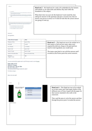 Hand out 2 – this hand-out for a task to be undertaken by the learners
individually to see what skills and abilities they had within the
boundaries of the subject.
When their time was up to do this hand-out I went round the class
asking for answers to the questions and gave a reveal every time an
answer was given as correct or if it did not look like the correct answer
was going to come up
Hand-out 3 – This hand out was to be worked on in
their teams to find out how many cakes were
required the delivery charge to be paid and how
much in total ingredents you would need.
The teams came back to me with the answers and I
revealed on the Power point the correct answers.
Hand out 4 – This Hand out was to be worked
on in their teams and I had empty bottles of the
different sizes of Fairy Liquid with the paper for
their answer attached to the walls in the
classroom.
They used the pens to write the answer and then
through the power point I revealed the answer.
 