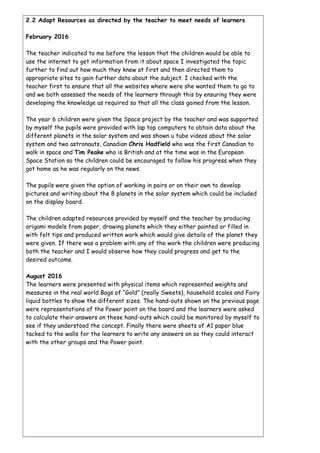 2.2 Adapt Resources as directed by the teacher to meet needs of learners
February 2016
The teacher indicated to me before the lesson that the children would be able to
use the internet to get information from it about space I investigated the topic
further to find out how much they knew at first and then directed them to
appropriate sites to gain further data about the subject. I checked with the
teacher first to ensure that all the websites where were she wanted them to go to
and we both assessed the needs of the learners through this by ensuring they were
developing the knowledge as required so that all the class gained from the lesson.
The year 6 children were given the Space project by the teacher and was supported
by myself the pupils were provided with lap top computers to obtain data about the
different planets in the solar system and was shown u tube videos about the solar
system and two astronauts, Canadian Chris Hadfield who was the first Canadian to
walk in space and Tim Peake who is British and at the time was in the European
Space Station so the children could be encouraged to follow his progress when they
got home as he was regularly on the news.
The pupils were given the option of working in pairs or on their own to develop
pictures and writing about the 8 planets in the solar system which could be included
on the display board.
The children adapted resources provided by myself and the teacher by producing
origami models from paper, drawing planets which they either painted or filled in
with felt tips and produced written work which would give details of the planet they
were given. If there was a problem with any of the work the children were producing
both the teacher and I would observe how they could progress and get to the
desired outcome.
August 2016
The learners were presented with physical items which represented weights and
measures in the real world Bags of “Gold” (really Sweets), household scales and Fairy
liquid bottles to show the different sizes. The hand-outs shown on the previous page
were representations of the Power point on the board and the learners were asked
to calculate their answers on these hand-outs which could be monitored by myself to
see if they understood the concept. Finally there were sheets of A1 paper blue
tacked to the walls for the learners to write any answers on so they could interact
with the other groups and the Power point.
 