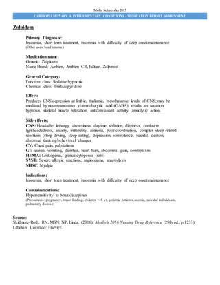 CARDIOPULMONARY & INTEGUMENTARY CONDITIONS - MEDICATION REPORT ASSIGNMENT
Molly Schuessler 2015
Zolpidem
Primary Diagnosis:
Insomnia, short term treatment, insomnia with difficulty of sleep onset/maintenance
(Other uses:head trauma.)
Medication name:
Generic: Zolpidem
Name Brand: Ambien, Ambien CR, Edluar, Zolpimist
General Category:
Function class: Sedative/hypnotic
Chemical class: Imidazopyridine
Effect:
Produces CNS depression at limbic, thalamic, hypothalamic levels of CNS; may be
mediated by neurotransmitter ƴ-aminobutyric acid (GABA); results are sedation,
hypnosis, skeletal muscle relaxation, anticonvulsant activity, anxiolytic action.
Side effects:
CNS: Headache, lethargy, drowsiness, daytime sedation, dizziness, confusion,
lightheadedness, anxiety, irritability, amnesia, poor coordination, complex sleep related
reactions (sleep driving, sleep eating), depression, somnolence, suicidal ideation,
abnormal thinking/behavioral changes
CV: Chest pain, palpitations
GI: nausea, vomiting, diarrhea, heart burn, abdominal pain, constipation
HEMA: Leukopenia, granulocytopenia (rare)
SYST: Severe allergic reactions, angioedema, anaphylaxis
MISC: Myalgia
Indications:
Insomnia, short term treatment, insomnia with difficulty of sleep onset/maintenance
Contraindications:
Hypersensitivity to benzodiazepines
(Precautions: pregnancy,breast feeding, children <18 yr, geriatric patients,anemia, suicidal individuals,
pulmonary disease)
Source:
Skidmore-Roth, RN, MSN, NP, Linda. (2016). Mosby's 2016 Nursing Drug Reference (29th ed., p.1233).
Littleton, Colorado: Elsevier.
 