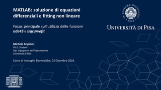 MATLAB: soluzione di equazioni
differenziali e fitting non lineare
Focus principale sull’utilizzo delle funzioni
ode45 e lsqcurvefit
Michele Scipioni
Ph.D. Student
Dip. Ingegneria dell’informazione
Università di Pisa
Corso di Immagini Biomediche, 02 Dicembre 2016
 