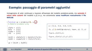 12A.A. 2016/2017 MATLAB: soluzione di equazioni differenziali e fitting non lineare
Esempio: passaggio di parametri aggiuntivi
Immaginiamo di voler continuare a lavorare all’esempio del modello predatore-preda, ma variando il
valore delle costanti del modello 𝛼, 𝛽, σ e 𝜌, ma ovviamente senza modificare manualmente il file
MATLAB.
 