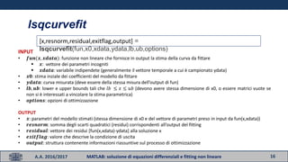16A.A. 2016/2017 MATLAB: soluzione di equazioni differenziali e fitting non lineare
lsqcurvefit
[x,resnorm,residual,exitflag,output] =
lsqcurvefit(fun,x0,xdata,ydata,lb,ub,options)INPUT
• 𝒇𝒖𝒏(𝒙, 𝒙𝒅𝒂𝒕𝒂): funzione non lineare che fornisce in output la stima della curva da fittare
 𝒙: vettore dei parametri incogniti
 𝒙𝒅𝒂𝒕𝒂: variabile indipendete (generalmente il vettore temporale a cui è campionato ydata)
• 𝒙𝟎: stima inziale dei coefficienti del modello da fittare
• 𝒚𝒅𝒂𝒕𝒂: curva misurata (deve essere della stessa misura dell’output di fun)
• 𝒍𝒃, 𝒖𝒃: lower e upper bounds tali che 𝑙𝑏 ≤ 𝑥 ≤ 𝑢𝑏 (devono avere stessa dimensione di x0, o essere matrici vuote se
non si è interessati a vincolare la stima parametrica)
• 𝒐𝒑𝒕𝒊𝒐𝒏𝒔: opzioni di ottimizzazione
OUTPUT
• 𝒙: parametri del modello stimati (stessa dimensione di x0 e del vettore di parametri preso in input da fun(x,xdata))
• 𝒓𝒆𝒔𝒏𝒐𝒓𝒎: somma degli scarti quadratici (residui) corrispondenti all’output del fitting
• 𝒓𝒆𝒔𝒊𝒅𝒖𝒂𝒍: vettore dei residui [fun(x,xdata)-ydata] alla soluzione x
• 𝒆𝒙𝒊𝒕𝒇𝒍𝒂𝒈: valore che descrive la condizione di uscita
• 𝒐𝒖𝒕𝒑𝒖𝒕: struttura contenente informazioni riassuntive sul processo di ottimizzazione
 