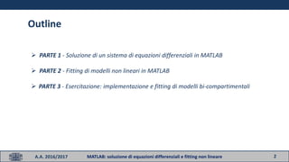 2
Outline
 PARTE 1 - Soluzione di un sistema di equazioni differenziali in MATLAB
 PARTE 2 - Fitting di modelli non lineari in MATLAB
 PARTE 3 - Esercitazione: implementazione e fitting di modelli bi-compartimentali
A.A. 2016/2017 MATLAB: soluzione di equazioni differenziali e fitting non lineare
 
