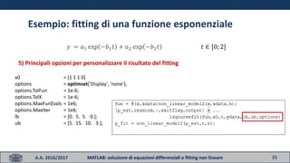 21A.A. 2016/2017 MATLAB: soluzione di equazioni differenziali e fitting non lineare
Esempio: fitting di una funzione esponenziale
𝑦 = 𝑎1 exp −𝑏1 𝑡 + 𝑎2 exp −𝑏2 𝑡 𝑡 ∈ [0; 2]
5) Principali opzioni per personalizzare il risultato del fitting
x0 = [1 1 1 0]
options = optimset('Display', 'none');
options.TolFun = 1e-6;
options.TolX = 1e-6;
options.MaxFunEvals = 1e6;
options.MaxIter = 1e6;
lb = [0. 5. 5. 0.];
ub = [5. 15. 10. 3.];
 