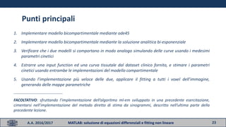 23A.A. 2016/2017 MATLAB: soluzione di equazioni differenziali e fitting non lineare
Punti principali
1. Implementare modello bicompartimentale mediante ode45
2. Implementare modello bicompartimentale mediante la soluzione analitica bi-esponenziale
3. Verificare che i due modelli si comportano in modo analogo simulando delle curve usando i medesimi
parametri cinetici
4. Estrarre una input function ed una curva tissutale dal dataset clinico fornito, e stimare i parametri
cinetici usando entrambe le implementazioni del modello compartimentale
5. Usando l’implementazione più veloce delle due, applicare il fitting a tutti i voxel dell’immagine,
generando delle mappe parametriche
___________________________________
FACOLTATIVO: sfruttando l’implementazione dell’algoritmo ml-em sviluppato in una precedente esercitazione,
cimentarsi nell’implementazione del metodo diretto di stima da sinogrammi, descritto nell’ultima parte della
precedente lezione.
 
