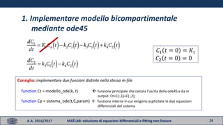 24A.A. 2016/2017 MATLAB: soluzione di equazioni differenziali e fitting non lineare
1. Implementare modello bicompartimentale
mediante ode45
𝐶1 𝑡 = 0 = 𝐾1
𝐶2 𝑡 = 0 = 0
Consiglio: implementare due funzioni distinte nello stesso m-file
function Ct = modello_ode(k, t)  funzione principale che calcola l’uscita della ode45 e da in
output Ct=C(:,1)+C(:,2);
function Cp = sistema_ode(t,C,param)  funzione interna in cui vengono esplicitate le due equazioni
differenziali del sistema
 