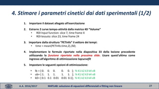 27A.A. 2016/2017 MATLAB: soluzione di equazioni differenziali e fitting non lineare
4. Stimare i parametri cinetici dai dati sperimentali (1/2)
1. Importare il dataset allegato all’esercitazione
2. Estrarre 2 curve tempo-attività dalla matrice 4D “Volume”
• ROI Input function: slice 7, time frame 4
• ROI tessuto: slice 23, time frame 24
3. Importare dalla struttura “PETInfo” il vettore dei tempi:
• time = mean(PETInfo.time,2)./60;
4. Implementare le formule riportate nella diapositiva 33 della lezione precedente
utilizzando la funzione riportata nella prossima slide. Usare quest’ultima come
ingresso all’algoritmo di ottimizzazione lsqcurvefit
5. Impostare le seguenti opzioni di ottimizzazione:
• lb = [ 0. 0. 0. 0. 0. ]; % K1 k2 k3 k4 vB
• ub= [ 1. 1. 1. 1. 1. ]; % K1 k2 k3 k4 vB
• k0= [ 0.1 0.1 0.01 0.01 0.1]; % K1 k2 k3 k4 vB
 