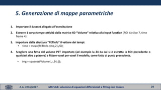 29A.A. 2016/2017 MATLAB: soluzione di equazioni differenziali e fitting non lineare
5. Generazione di mappe parametriche
1. Importare il dataset allegato all’esercitazione
2. Estrarre 1 curva tempo-attività dalla matrice 4D “Volume” relativa alla input function (ROI da slice 7, time
frame 4)
3. Importare dalla struttura “PETInfo” il vettore dei tempi:
• time = mean(PETInfo.time,2)./60;
4. Scegliere una fetta del volume PET importato (ad esempio la 24 da cui si è estratta la ROI precedente o
qualsiasi altra a piacere) e fittare voxel per voxel il modello, come fatto al punto precedente.
• img = squeeze(Volume(:,:,24,:));
 