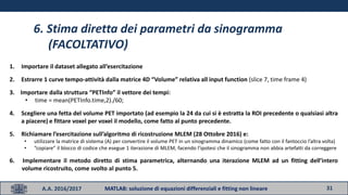 31A.A. 2016/2017 MATLAB: soluzione di equazioni differenziali e fitting non lineare
6. Stima diretta dei parametri da sinogramma
(FACOLTATIVO)
1. Importare il dataset allegato all’esercitazione
2. Estrarre 1 curve tempo-attività dalla matrice 4D “Volume” relativa all input function (slice 7, time frame 4)
3. Importare dalla struttura “PETInfo” il vettore dei tempi:
• time = mean(PETInfo.time,2)./60;
4. Scegliere una fetta del volume PET importato (ad esempio la 24 da cui si è estratta la ROI precedente o qualsiasi altra
a piacere) e fittare voxel per voxel il modello, come fatto al punto precedente.
5. Richiamare l’esercitazione sull’algoritmo di ricostruzione MLEM (28 Ottobre 2016) e:
• utilizzare la matrice di sistema (A) per convertire il volume PET in un sinogramma dinamico (come fatto con il fantoccio l’altra volta)
• “copiare” il blocco di codice che esegue 1 iterazione di MLEM, facendo l’ipotesi che il sinogramma non abbia artefatti da correggere
6. Implementare il metodo diretto di stima parametrica, alternando una iterazione MLEM ad un fitting dell’intero
volume ricostruito, come svolto al punto 5.
 