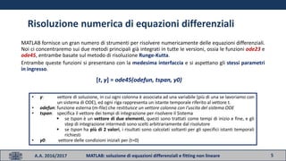 5A.A. 2016/2017 MATLAB: soluzione di equazioni differenziali e fitting non lineare
Risoluzione numerica di equazioni differenziali
MATLAB fornisce un gran numero di strumenti per risolvere numericamente delle equazioni differenziali.
Noi ci concentraremo sui due metodi principali già integrati in tutte le versioni, ossia le funzioni ode23 e
ode45, entrambe basate sul metodo di risoluzione Runge-Kutta.
Entrambe queste funzioni si presentano con la medesima interfaccia e si aspettano gli stessi parametri
in ingresso.
• y: vettore di soluzione, in cui ogni colonna è associata ad una variabile (più di una se lavoriamo con
un sistema di ODE), ed ogni riga rappresenta un istante temporale riferito al vettore t.
• odefun: funzione esterna (m-file) che restituisce un vettore colonna con I’uscita del sistema ODE
• tspan: specifica il vettore dei tempi di integrazione per risolvere il Sistema
 se tspan è un vettore di due elementi, questi sono trattati come tempi di inizio e fine, e gli
step di integrazione intermedi sono scelti arbitrariamente dal risolutore
 se tspan ha più di 2 valori, i risultati sono calcolati soltanti per gli specifici istanti temporali
richiesti
• y0: vettore delle condizioni iniziali per (t=0)
[t, y] = ode45(odefun, tspan, y0)
 