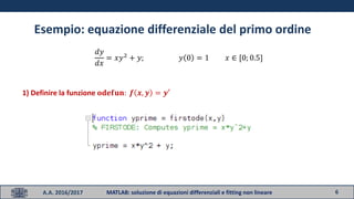 6A.A. 2016/2017 MATLAB: soluzione di equazioni differenziali e fitting non lineare
Esempio: equazione differenziale del primo ordine
𝑑𝑦
𝑑𝑥
= 𝑥𝑦2
+ 𝑦; 𝑦 0 = 1 𝑥 ∈ [0; 0.5]
1) Definire la funzione 𝐨𝐝𝐞𝐟𝐮𝐧: 𝒇 𝒙, 𝒚 = 𝒚′
 