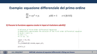7A.A. 2016/2017 MATLAB: soluzione di equazioni differenziali e fitting non lineare
Esempio: equazione differenziale del primo ordine
𝑑𝑦
𝑑𝑥
= 𝑥𝑦2
+ 𝑦; 𝑦 0 = 1 𝑥 ∈ [0; 0.5]
2) Passare la funzione appena creata in input al risolutore ode45()
 