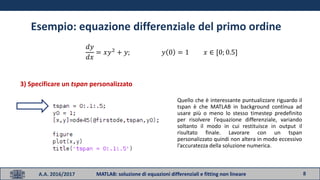 8A.A. 2016/2017 MATLAB: soluzione di equazioni differenziali e fitting non lineare
Esempio: equazione differenziale del primo ordine
𝑑𝑦
𝑑𝑥
= 𝑥𝑦2
+ 𝑦; 𝑦 0 = 1 𝑥 ∈ [0; 0.5]
3) Specificare un tspan personalizzato
Quello che è interessante puntualizzare riguardo il
tspan è che MATLAB in background continua ad
usare più o meno lo stesso timestep predefinito
per risolvere l’equazione differenziale, variando
soltanto il modo in cui restituisce in output il
risultato finale. Lavorare con un tspan
personalizzato quindi non altera in modo eccessivo
l’accuratezza della soluzione numerica.
 