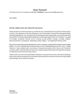 June bennett
157 Ahrem St. W, unit 7, Kitchener, N2H 4C8| 2269898616 | june.k.bennett@hotmail.com
Dec 14,2015
Dear Mr., Madam and to who I whom this may Concern
Please acceptmy resume forpositionas a worker for you.I heard about thishisjob from friendsandon
internet, I am a good person for this job because I am a hard worker, kind and like working with others
and helpingpeople out.Iam willingtoworkand willingtoaccept responsibility.Iam a great leaderthat
will workfor my fullestandgive goodmanagementandbring yougood skillsinthiscompany.I am good
at Providing exceptional customer service, ensuring accurate product scanning, executing company-
directed promotions and programs, Maintaining product displays. I am applying for being a casher
My professional andEducational QualificationsforthiscompanyisIgraduatedfromhighschoolwithgood
grades, I am self-motivated, Determinedand able to work independently and within a team. I always
maintain a high standard work environment, Strong communication skills, honest and friendly to
everyone,whatisimportantaboutthisjobisthe respect,loyaltyandkindnesswe bringtothe consumers
to make them smile every time they come in.
Thank you for your time and consideration, Attached is my copy of my resume, which will provide you
withanoverviewof myexperience,andIhope tohave the pleasure withyoutodiscussthe requirements
and challenges of the scheduler position.
Sincerely,
June bennett
 