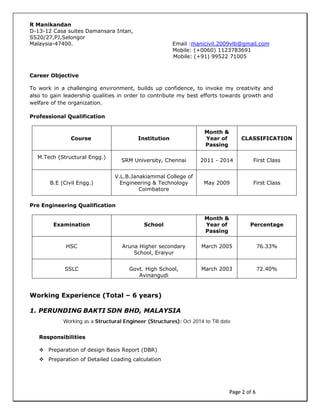 Page 2 of 6
R Manikandan
D-13-12 Casa suites Damansara Intan,
SS20/27,PJ,Selongor
Malaysia-47400. Email :manicivil.2009vlb@gmail.com
Career Objective
To work in a challenging environment, builds up confidence, to invoke my creativity and
also to gain leadership qualities in order to contribute my best efforts towards growth and
welfare of the organization.
Professional Qualification
Course Institution
Month &
Year of
Passing
CLASSIFICATION
M.Tech (Structural Engg.)
SRM University, Chennai 2011 - 2014 First Class
B.E (Civil Engg.)
V.L.B.Janakiammal College of
Engineering & Technology
Coimbatore
May 2009 First Class
Pre Engineering Qualification
Examination School
Month &
Year of
Passing
Percentage
HSC Aruna Higher secondary
School, Eraiyur
March 2005 76.33%
SSLC Govt. High School,
Avinangudi
March 2003 72.40%
Working Experience (Total – 6 years)
1. PERUNDING BAKTI SDN BHD, MALAYSIA
Working as a Structural Engineer (Structures): Oct 2014 to Till date
Responsibilities
 Preparation of design Basis Report (DBR)
 Preparation of Detailed Loading calculation
Mobile: (+91) 99522 71005
Mobile: (+0060) 1123783691
 