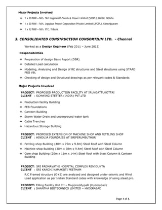 Page 4 of 6
Major Projects Involved
 1 x 30 MW – M/s. Shri Jagannath Steels & Power Limited (SJSPL), Barbil, Odisha
 1 x 30 MW – M/s. Jeppiaar Power Corporation Private Limited (JPCPL), Kanchipuram
 1 x 12 MW – M/s. ITC, Tribeni.
3. CONSOLIDATED CONSTRUCTION CONSORTIUM LTD. - Chennai
Worked as a Design Engineer (Feb 2011 – June 2012)
Responsibilities
 Preparation of design Basis Report (DBR)
 Detailed Load calculation
 Modeling, Analyzing and Design of RC structures and Steel structures using STAAD
PRO V8i.
 Checking of design and Structural drawings as per relevant codes & Standards
Major Projects Involved
PROJECT: PROPOSED PRODUCTION FACILITY AT IRUNGATTUKOTTAI
CLIENT : SCHWING STETTER (INDIA) PVT.LTD
 Production facility Building
 PEB Foundations
 Canteen Building
 Storm Water Drain and underground water tank
 Cable Trenches
 Hazardous Storage Building
PROJECT: PROPOSED EXTENSION OF MACHINE SHOP AND FETTLING SHOP
CLIENT : HINDUJA FOUNDRIES AT SRIPERUMBUTHUR
 Fettling shop Building (40m x 75m x 9.8m) Steel Roof with Steel Column
 Machine shop Building (30m x 78m x 9.4m) Steel Roof with Steel Column
 Core shop Building (20m x 16m x 14m) Steel Roof with Steel Column & Canteen
Building
PROJECT: SRI PADMAVATHI HOSPITAL COMPLEX RENIGUNTA
CLIENT : SRI KANCHI KAMAKOTI PEETHAM
R.C Framed structure (G+5) are analyzed and designed under seismic and Wind
Load application as per Indian Standard codes with knowledge of using staad.pro.
PROJECT: Filling Facility Unit III – Muppireddypalli (Hyderabad)
CLIENT : SHANTHA BIOTECHNICS LIMITED – HYDERABAD
 