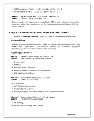 Page 5 of 6
 API Manufacturing Facility – 17.5m x 66.61m x 9.4m – G + 1
 Quality Facility Building – 33.9m x 33.38 m x 11.4m – G + 3
PROJECT: PROPOSED FACRORY BUILDING AT KARUNKUZHI
CLIENT : ORDAIN HEALTH CARE PVT LTD
Overhead water tank was designed manually also RCC structures like roof beam, slab,
gutter and column were designed as per the Indian standards using Staad pro for the
factory building.
4. M/s VICI ENGINEERS CONSULTANTS PVT LTD - Chennai
Worked as a Design Engineer (Sep 2009 – Jan 2011) in the Engineering Dept.
Responsibilities
Analysis & Design of ongoing projects carried out by the Engineering Department using
STAAD PRO. (Paper Mills, Cl-O2 Building, Storage tank foundation, Equipment
Foundations, Tank Foundations & Power plant structures)
Major Projects Involved
PROJECT : SABAH FOREST INDUSTRIES - MALAYSIA
CLIENT : SPB – Projects & Consultancy, Chennai
 Oxygen plant
 DM Plant
 Recovery Boiler Foundation
 Finishing & Ware House and Chlorate Handling,
 ESP Building & MCC Room
PROJECT : POWER HOUSE BUILDING -2X35 MW
CLIENT : CREST STEELS – Durg
 T.G Building
 WTP building & Equipments
 Coal shed building & Roof
 Conveyor Support Foundation and Pipe rack Support Foundation
PROJECT : Power House Building – 3 x 35 MW, Nagpur
CLIENT : SHREE VIRANGANA STEELS
 TG Building,
 Crusher house building & MCC Room
 