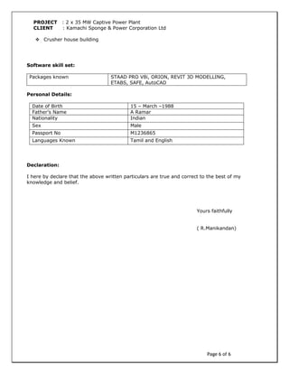 Page 6 of 6
PROJECT : 2 x 35 MW Captive Power Plant
CLIENT : Kamachi Sponge & Power Corporation Ltd
 Crusher house building
Software skill set:
Packages known STAAD PRO V8i, ORION, REVIT 3D MODELLING,
ETABS, SAFE, AutoCAD
Personal Details:
Date of Birth 15 – March –1988
Father’s Name A Ramar
Nationality Indian
Sex Male
Passport No M1236865
Languages Known Tamil and English
Declaration:
I here by declare that the above written particulars are true and correct to the best of my
knowledge and belief.
Yours faithfully
( R.Manikandan)
 
