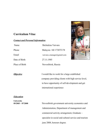 Curriculum Vitae
Contact and Personal Information
Name Shchukina Varvara
Phone Malaysia +60 173075178
Email varvara.s.manager@gmail.com
Date of Birth 27.11.1985
Place of Birth Novosibirsk, Russia
Objective I would like to work for a large established
company providing clients with high service level,
to have opportunity of self-development and get
international experience
Education
University
09/2003 – 07/2008 Novosibirsk government university economics and
Administration, Department of management and
commercial activity arrangement, Graduate –
specialist in social and cultural service and tourism
june 2008, honours degree.
 