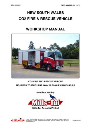 CRN: 12/685F PART NUMBER: 99-1-0757
© 2003 THIS DOCUMENT IS SUBJECT TO COPYRIGHT, NO PORTION CAN BE COPIED OR
DISTRIBUTED TO THIRD PARTIES WITHOUT PRIOR WRITTEN CONSENT FROM MILLS-TUI
AUSTRALIA PTY LTD
Page 1 of 69
NEW SOUTH WALES
CO2 FIRE & RESCUE VEHICLE
WORKSHOP MANUAL
CO2 FIRE AND RESCUE VEHICLE
MOUNTED TO ISUZU FRR 600 4X2 SINGLE CAB/CHASSIS
Manufactured By:
Mills-Tui Australia Pty Ltd
 