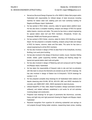 RAJAN V Mobile No: +919533561210 
Sr. DESIGN ENGINEER (STRUCTURAL) E-mail ID: vrajan1988@yahoo.co.in 
 Served as Structural Design Engineer for a Rs.16000 Cr Metro Rail project within Hyderabad with responsibility for Utilized design of steel structures including Gantries for station steel roof, stabling yard and main workshop building for Nagole and Miyapur depot, Hyderabad. 
 He has worked in RCC Girder, columns, slabs for typical station platform level. He has also done a complete modeling, analysis and design of RCC for special station beams, columns and slabs. The same he has done a valued engineering for special station steel roof and RCC members. (Panjakutta, Hi-tech city, Ameerpet, MGBS and Parade ground stations). 
 He has worked in RCC Girder, columns, slabs for Admin OCC Building at Uppal Depot. He has prepared a complete modeling, analysis using E-tabs and design of RCC for beams, columns, slabs and Flat slabs. The same he has done a valued engineering for all the RCC members. 
 He has also involved in design of RCC & steel Roof of the Entry/Exits, Ancillary Building, train wash plant building. 
 He has also involved in the design of Aluminum mullion, louver, Handrail, Rolling shutter, ladder, gutter supporting member, sheeting and flashing design for typical and special station steel roofs and gutter. 
 He has also involved in design of Retaining wall and compound wall for Nagole and Miyapur depot, Hyderabad 
 He has taken the responsibility of frequent visits to site and had co-ordination with Site team to ensure the Elements are erected as per the GFC drawings. He has also involved in design of Station box & Entry/exit’s “S.E.M drawings for corridor I, II, III. 
 He has prepared complete shop drawings for all Hyderabad metro stations and depots observing strict IS-456, SP-34, ACI-318, UBC and ASCE standards for concrete, and, IS800-2007, AISC, ASCE standards for steel structures. 
 Utilized Staad/Pro, E-Tabs, Safe, Staad Foundation, Design automation (Internal software), and related software, established a civil works for all civil activities involving design and construction. 
 Prepared road drawings for all types of pavements like bituminous, concrete, heavy and light duty and rigid pavement drawing for Nagole and Miyapur depot, Hyderabad 
 Received recognition from superiors for achieving substantial cost savings on civil projects through finding better solutions, researching lower prices, insisting  