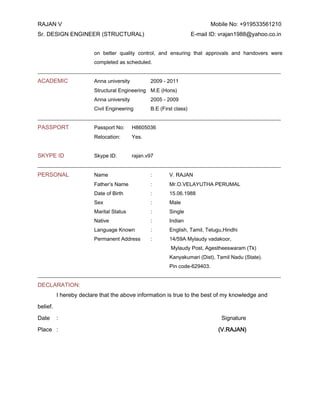 RAJAN V Mobile No: +919533561210 
Sr. DESIGN ENGINEER (STRUCTURAL) E-mail ID: vrajan1988@yahoo.co.in 
on better quality control, and ensuring that approvals and handovers were completed as scheduled. 
_____________________________________________________________________________________________ 
ACADEMIC Anna university 2009 - 2011 
Structural Engineering M.E (Hons) 
Anna university 2005 - 2009 
Civil Engineering B.E (First class) 
_____________________________________________________________________________________________ 
PASSPORT Passport No: H8605036 
Relocation: Yes. 
SKYPE ID Skype ID: rajan.v97 
_____________________________________________________________________________________________ 
PERSONAL Name : V. RAJAN 
Father’s Name : Mr.O.VELAYUTHA PERUMAL 
Date of Birth : 15.06.1988 
Sex : Male 
Marital Status : Single 
Native : Indian 
Language Known : English, Tamil, Telugu,Hindhi 
Permanent Address : 14/59A Mylaudy vadakoor, 
Mylaudy Post, Agestheeswaram (Tk) 
Kanyakumari (Dist), Tamil Nadu (State). 
Pin code-629403. 
_____________________________________________________________________________________________ 
DECLARATION: 
I hereby declare that the above information is true to the best of my knowledge and belief. 
Date : Signature 
Place : (V.RAJAN) 