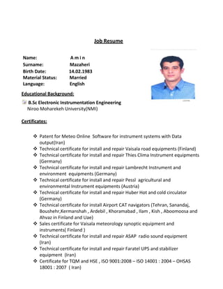 Job Resume
Name: A m i n
Surname: Mazaheri
Birth Date: 14.02.1983
Material Status: Married
Language: English
Educational Background:
B.Sc Electronic Instrumentation Engineering
Niroo Moharekeh University)NMI)
Certificates:
 Patent for Meteo Online Software for instrument systems with Data
output(Iran)
 Technical certificate for install and repair Vaisala road equipments (Finland)
 Technical certificate for install and repair Thies Clima Instrument equipments
(Germany)
 Technical certificate for install and repair Lambrecht Instrument and
environment equipments (Germany)
 Technical certificate for install and repair Pessl agricultural and
environmental Instrument equipments (Austria)
 Technical certificate for install and repair Huber Hot and cold circulator
(Germany)
 Technical certificate for install Airport CAT navigators (Tehran, Sanandaj,
Boushehr,Kermanshah , Ardebil , Khoramabad , Ilam , Kish , Aboomoosa and
Ahvaz in Finland and Uae)
 Sales certificate for Vaisala meteorology synoptic equipment and
instruments( Finland )
 Technical certificate for install and repair ASAP radio sound equipment
(Iran)
 Technical certificate for install and repair Faratel UPS and stabilizer
equipment (Iran)
 Certificate for TQM and HSE , ISO 9001:2008 – ISO 14001 : 2004 – OHSAS
18001 : 2007 ( Iran)
 