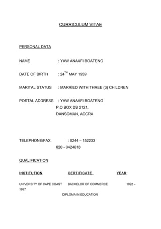 CURRICULUM VITAE
PERSONAL DATA
NAME : YAW ANAAFI BOATENG
DATE OF BIRTH : 24
TH
MAY 1959
MARITAL STATUS : MARRIED WITH THREE (3) CHILDREN
POSTAL ADDRESS : YAW ANAAFI BOATENG
P.O BOX DS 2121,
DANSOMAN, ACCRA
TELEPHONE/FAX : 0244 – 152233
020 - 0424618
QUALIFICATION
INSTITUTION CERTIFICATE YEAR
UNIVERSITY OF CAPE COAST BACHELOR OF COMMERCE 1992 –
1997
DIPLOMA IN EDUCATION
 
