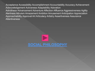 Acceptance Accessibility Accomplishment Accountability Accuracy Achievement
Acknowledgement Activeness Adaptability Adoration
Adroitness Advancement Adventure Affection Affluence Aggressiveness Agility
Alertness Altruism Amazement Ambition Amusement Anticipation Appreciation
Approachability Approval Art Articulacy Artistry Assertiveness Assurance
Attentiveness
SOCIAL PHILOSOPHY
 