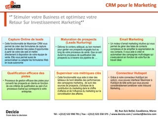 CRM pour le Marketing
‘’ Stimuler votre Business et optimisez votre
Retour Sur Investissement Marketing‘’
30, Rue Aziz Bellal, Casablanca, Maroc
Tél : +(212) 522 990 791 / Fax : +(212) 522 230 375 / www.decizia.com / contact@decizia.com
Decizia
From data to decision
Capture Online de leads
• Cette fonctionnalité de Maximizer CRM vous
permet de créer des formulaires de capture
de leads et détecter des pistes d’opportuintés
à partir de votre site web et mettre
directement à disposition de votre équipe de
vente. Elle vous permet aussi de
personnaliser ou adapter les formulaires Web
en toute autonomie
Maturation de prospects
(Leads Nurturing)
• Délivrez le contenu adéquat, au bon moment
pour garder vos prospects engagés tout au
long de votre processus de vente. Que ce soit
durant le processus de qualification des
prospects ou à travers vos pipeline de ….
Email Marketing
• Un moteur d’email marketing intuitive qui vous
permet de gérer des listes de contacts
complexes et de simplifier la segmentation de
vos contacts. Il vous aide à créer et
automatiser des campagnes multi-stages qui
s’exécuteront en fonction de votre flux de
travail idéal.
Qualification efficace des
pistes
• Processus de gestion efficace des pistes pour
convertir les prospects en clients en fonction
de vos critères de qualification au sein d’un
processus d’achat qui correspond à votre
entreprise.
Superviser vos métriques clés
• Cette fonctionnalité vous aide à créer des
tableaux de bord détaillés des performances
des campagnes marketing , de suivi des
sources de prospects, d’analyse de la
contribution du marketing dans le chiffre
d’affaires et de l’influence du marketing sur la
concrétisation des affaires.
Connecteur Hubspot
• Grâce à notre connecteur HubSpot (en
option), vous pouvez interfacer Maximizer à
HubSpot de telle sorte que vous pouvez
considérablement améliorer votre Inbound
Marketing, ….
 