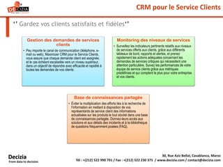 CRM pour le Service Clients
‘’ Gardez vos clients satisfaits et fidèles‘’
30, Rue Aziz Bellal, Casablanca, Maroc
Tél : +(212) 522 990 791 / Fax : +(212) 522 230 375 / www.decizia.com / contact@decizia.com
Decizia
From data to decision
Gestion des demandes de services
clients
• Peu importe le canal de communication (téléphone, e-
mail ou web), Maximizer CRM pour le Service Clients,
vous assure que chaque demande client est assignée,
et le cas échéant escaladée vers un niveau supérieur,
dans un objectif de répondre avec efficacité et rapidité à
toutes les demandes de vos clients .
Monitoring des niveaux de services
• Surveillez les indicateurs pertinents relatifs aux niveaux
de services offerts aux clients, grâce aux différents
tableaux de bord, rapports et alertes, et prenez
rapidement les actions adéquates concernant les
demandes de services critiques qui nécessitent une
attention particulière. Suivez les performances de votre
équipe de service clients grâce aux métriques
prédéfinies et qui comptent le plus pour votre entreprise
et vos clients.
Base de connaissances partagée
• Éviter la multiplication des efforts liés à la recherche de
l’information en mettant à disposition de vos
représentants de service client des informations
actualisées sur les produits le tout stocké dans une base
de connaissances partagée. Donnez-leurs accès aux
solutions et aux détails des incidents et à la bibliothèque
de questions fréquemment posées (FAQ).
 