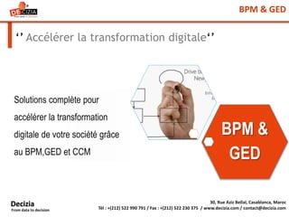 BPM & GED
‘’ Accélérer la transformation digitale‘’
Solutions complète pour
accélérer la transformation
digitale de votre société grâce
au BPM,GED et CCM
30, Rue Aziz Bellal, Casablanca, Maroc
Tél : +(212) 522 990 791 / Fax : +(212) 522 230 375 / www.decizia.com / contact@decizia.com
Decizia
From data to decision
BPM &
GED
 