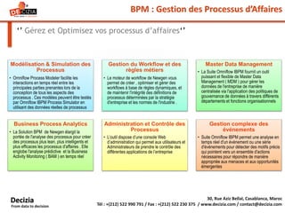 BPM : Gestion des Processus d’Affaires
‘’ Gérez et Optimisez vos processus d’affaires‘’
30, Rue Aziz Bellal, Casablanca, Maroc
Tél : +(212) 522 990 791 / Fax : +(212) 522 230 375 / www.decizia.com / contact@decizia.com
Decizia
From data to decision
Modélisation & Simulation des
Processus
• Omniflow Process Modeler facilite les
interactions en temps réel entre les
principales parties prenantes lors de la
conception de tous les aspects des
processus . Ces modèles peuvent être testés
par Omniflow IBPM Process Simulator en
utilisant des données réelles de processus
Gestion du Workflow et des
règles métiers
• Le moteur de workflow de Newgen vous
permet de créer , optimiser et gérer des
workflows à base de règles dynamiques, et
de maintenir l'intégrité des définitions de
processus déterminées par la stratégie
d'entreprise et les normes de l'industrie .
Master Data Management
• La Suite Omniflow IBPM fournit un outil
puissant et flexible de Master Data
Management ( MDM ) pour gérer les
données de l'entreprise de manière
centralisée via l'application des politiques de
gouvernance de données à travers différents
départements et fonctions organisationnels
Business Process Analytics
• La Solution BPM de Newgen élargit la
portée de l'analyse des processus pour créer
des processus plus lean, plus intelligents et
plus efficaces les processus d'affaires . Elle
englobe l'analyse prédictive et la Business
Activity Monitoring ( BAM ) en temps réel
Administration et Contrôle des
Processus
• L’outil dispose d’une console Web
d’administration qui permet aux utilisateurs et
Administrateurs de prendre le contrôle des
différentes applications de l’entreprise
Gestion complexe des
événements
• Suite Omniflow IBPM permet une analyse en
temps réel d'un événement ou une série
d'événements pour détecter des motifs précis
qui pointent vers un ensemble d'actions
nécessaires pour répondre de manière
appropriée aux menaces et aux opportunités
émergentes
 