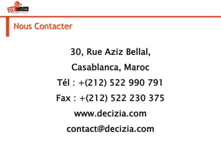 Nous Contacter
30, Rue Aziz Bellal,
Casablanca, Maroc
Tél : +(212) 522 990 791
Fax : +(212) 522 230 375
www.decizia.com
contact@decizia.com
 