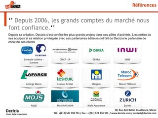 Références
‘’ Depuis 2006, les grands comptes du marché nous
font confiance.‘’
30, Rue Aziz Bellal, Casablanca, Maroc
Tél : +(212) 522 990 791 / Fax : +(212) 522 230 375 / www.decizia.com / contact@decizia.com
Decizia
From data to decision
Depuis sa création, Decizia s’est confiée les plus grands projets dans ses pôles d’activités. L’expertise de
ses équipes et sa relation privilégiée avec ses partenaires éditeurs ont fait de Decizia le partenaire de
choix de ses clients
 