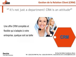 Gestion de la Relation Client (CRM)
‘’ It’s not just a department! CRM is an attitude‘’
Une offre CRM complète et
flexible qui s'adapte à votre
entreprise, quelque soit sa taille
30, Rue Aziz Bellal, Casablanca, Maroc
Tél : +(212) 522 990 791 / Fax : +(212) 522 230 375 / www.decizia.com / contact@decizia.com
Decizia
From data to decision
CRM
 