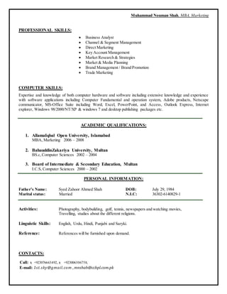 Muhammad Nouman Shah, MBA, Marketing
PROFESSIONAL SKILLS:
 Business Analyst
 Channel & Segment Management
 Direct Marketing
 Key Account Management
 Market Research & Strategies
 Market & Media Planning
 Brand Management / Brand Promotion
 Trade Marketing
COMPUTER SKILLS:
Expertise and knowledge of both computer hardware and software including extensive knowledge and experience
with software applications including Computer Fundamental and operation system, Adobe products, Netscape
communicator, MS-Office Suite including Word, Excel, PowerPoint, and Access, Outlook Express, Internet
explorer, Windows 98/2000/NT/XP & windows 7 and desktop publishing packages etc.
ACADEMIC QUALIFICATIONS:
1. AllamaIqbal Open University, Islamabad
MBA, Marketing 2006 – 2008
2. BahauddinZakariya University, Multan
BS.c, Computer Sciences 2002 – 2004
3. Board of Intermediate & Secondary Education, Multan
I.C.S, Computer Sciences 2000 – 2002
PERSONAL INFORMATION:
Father’s Name: Syed Zahoor Ahmed Shah DOB: July 29, 1984
Marital status: Married N.I.C: 36302-6140829-1
Activities: Photography, bodybuilding, golf, tennis, newspapers and watching movies,
Travelling, studies about the different religions.
Linguistic Skills: English, Urdu, Hindi, Punjabi and Saryki.
Reference: References will be furnished upon demand.
CONTACTS:
Call:  +923076663492, +923006306758,
E-mail: 1st.sky@gmail.com ,mnshah@ccbpl.com.pk
 