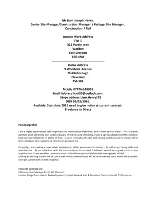 Mr Liam Joseph Henry.
Senior Site Manager/Construction Manager / Package Site Manager.
Construction / Rail
London Work Address
Flat 1
325 Purely way
Waddon
East Croydon
CR0 4NU
-----------------------------------------------------
Home Address
9 Woodville Avenue
Middleborough
Cleveland
TS4 3BE
Mobile 07576-348955
Email Address hcml50@outlook.com.
Skype address Liam.Henry175
DOB 01/02/1966.
Available Start date 2016 need to give notice at current contract.
Freelance or Direct
Personal profile
I am a highly experienced, well organized and motivated professional, with a keen eye for detail. Has a proven
ability to work extremely well under pressure, effectively and efficiently. I have a can do attitude with the ability to
lead and meet deadlines in plenty of time. I am an innovative thinker with strong ambitions and is known not to
fail atwhatever task is given and constraints putupon me .
Currently, I am seeking a new career opportunity, either permanent or contract, to utilize my strong skills and
qualifications. As an individual with the determination to succeed, I believe I would be a great asset to any
organization. I have excellentcommunication skillswith exceptional stakeholder management skilled.
Looking at working around the uk and travel and accommodations will be in my own my costs within the day work
rate i get agreed with clients or Agency .
PROJECTS WORKED ON .
1)Construction Manager Prater Ltd )Current .
London Bridge Train station Redevelopments Project Network Rail & Constains Constriction Ltd 15 Platforms .
 