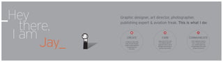 _Hey
there,
I am
								Jay_
Graphic designer, art director, photographer,
publishing expert & aviation freak. This is what I do:
CREATE CARE COMMUNICATE
I create art using wide
array of tools forging
unique visual signature
to each piece of
the story.
I take Care of my work
by treating it like an
organism that is yet to
develop and grow for a
perfect story to tell.
Each organism needs a
host. I make sure that
our created space has
enough water and warm
climate to thrive on.
I II III
 