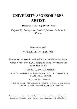 UNIVERSITY SPONSOR PRES.
ARTIST:
Dashawn " Bluechip D " Bledsoe
Proposal By: Management / Artist & founder, Dashawn R.
Bledsoe
September - April
IVY LEAGUE UNIVERSITIES
The annual Dashawn R Bledsoe Fund is Our University Event ,
Which attracts over 10,000 people .Its going to be bigger and
better because of :
I. GLOBAL ECONOMICAL MISSION
II. MUSIC ARTIST LAUNCH SUPPORTING UNIVERSITY SPONSORS &
START-UP LAB GROWTH
III.SERVICE PROMOTION
IV. BONUS: CHARITY FUNDRAISING , SOCIAL , ENVIRONMENT GOALS
, CREATIVE MUSIC GROWTH WORK , & ACTIVITIES
According to our survey attendee clients percentages are students , entrepreneurs ,
sectors , staff ,scientist , legal , investors , career developers , & public clients .
 