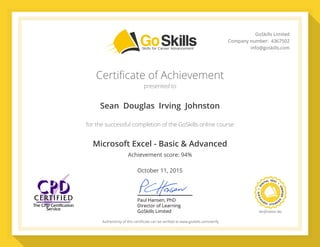 PaulHansen,PhD
DirectorofLearning
GoSkillsLimited VeriﬁcationNo.
Authenticityofthiscertiﬁcatecanbeveriﬁedatwww.goskills.com/verify
GoSkillsLimited
Companynumber:4367502
info@goskills.com
Certificate of Achievement
presented to
for the successful completion of the GoSkills online course
Sean  Douglas  Irving  Johnston
Microsoft Excel - Basic & Advanced
October 11, 2015
Achievement score: 94%
44043878
 