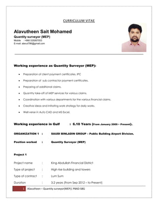 1 Alavutheen – Quantity surveyor(MEP)| PBAD-SBG
CURRICULUM VITAE
Alavutheen Sait Mohamed
Quantity surveyor (MEP)
Mobile : +966 535067053
E-mail: alavut786@gmail.com
Working experience as Quantity Surveyor (MEP):
 Preparation of client payment certificates. IPC
 Preparation of sub contractor payment certificates.
 Preparing of additional claims.
 Quantity take-off of MEP services for various claims.
 Coordination with various departments for the various financial claims.
 Creative ideas and initiating work strategy for daily works.
 Well verse in Auto CAD and MS Excel.
Working experience in Gulf : 6.10 Years (From January 2009 - Present).
ORGANIZATION 1 : SAUDI BINLADIN GROUP – Public Building Airport Division.
Position worked : Quantity Surveyor (MEP)
Project 1
Project name : King Abdullah Financial District
Type of project : High rise building and towers
Type of contract : Lum Sum
Duration : 3.2 years (From Sep 2012 – to Present)
 