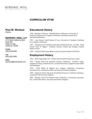 Page 1 of 5
Educational History
1990 – Bachelor of Science. Marshall School of Business, University of
Southern California (Los Angeles, California); advanced coursework in
International Relations.
1993 – Juris Doctor. Gould School of Law, University of Southern California
(Los Angeles, California).
1993 – Admitted to the California State Bar (California Bar No. 167338). Ninth
Circuit Court of Appeal. Northern, Eastern, Central and Southern Federal
District Courts.
1999 – California Real Estate Broker License (License Number 01264742)
Employment History
1992 – Wells Fargo Bank, N.A. Office of the General Counsel (law clerk).
1993 – Hemar, Rousso & Garwacki (Encino, California): Creditor’s rights,
equipment leasing, commercial law, secured transactions, judgment enforcement
and bankruptcy.
1996 – Wolf, Rifkin & Shapiro (Los Angeles, California): Community
association law, construction defect, real estate and business litigation.
1998 – Sedgwick, Detert, Moran & Arnold (San Francisco, California): Business,
commercial and real estate litigation.
2003 – Berding | Weil LLP (Walnut Creek, California): Community association
law, construction defect, real estate and business litigation.
Paul W. Windust
Partner
BERDING | WEIL LLP
2175 North California Blvd.
Suite 500
Walnut Creek
California 94596
PHONE
(925) 838-2090
FAX
(925) 820-5592
EMAIL
pwindust@berdingweil.com
CURRICULUM VITAE
 
