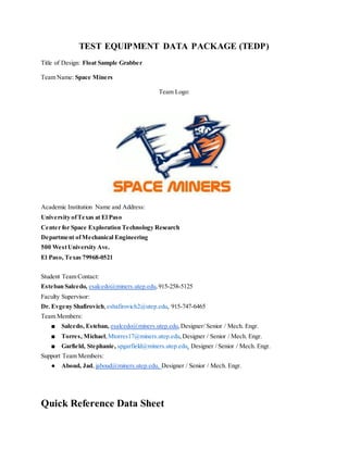 TEST EQUIPMENT DATA PACKAGE (TEDP)
Title of Design: Float Sample Grabber
Team Name: Space Miners
Team Logo:
Academic Institution Name and Address:
University ofTexas at El Paso
Center for Space Exploration Technology Research
Department ofMechanical Engineering
500 WestUniversity Ave.
El Paso, Texas 79968-0521
Student Team Contact:
Esteban Salcedo, esalcedo@miners.utep.edu,915-258-5125
Faculty Supervisor:
Dr. Evgeny Shafirovich,eshafirovich2@utep.edu, 915-747-6465
Team Members:
■ Salcedo, Esteban, esalcedo@miners.utep.edu,Designer/ Senior / Mech. Engr.
■ Torres, Michael,Mtorres17@miners.utep.edu,Designer / Senior / Mech. Engr.
■ Garfield, Stephanie, spgarfield@miners.utep.edu, Designer / Senior / Mech. Engr.
Support Team Members:
● Aboud, Jad, jaboud@miners.utep.edu, Designer / Senior / Mech. Engr.
Quick Reference Data Sheet
 